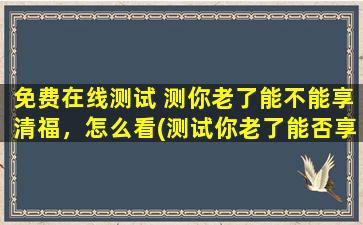 免费在线测试 测你老了能不能享清福，怎么看(测试你老了能否享受清福，免费在线测评为您解答)